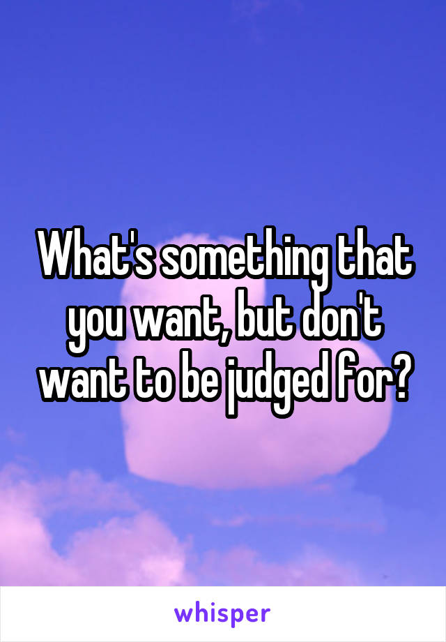 What's something that you want, but don't want to be judged for?