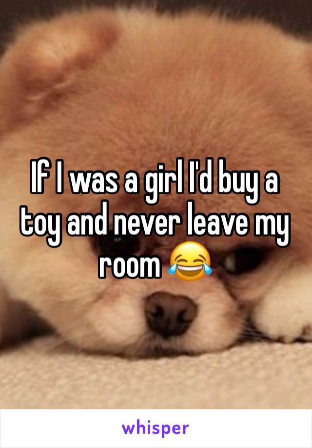 If I was a girl I'd buy a toy and never leave my room 😂