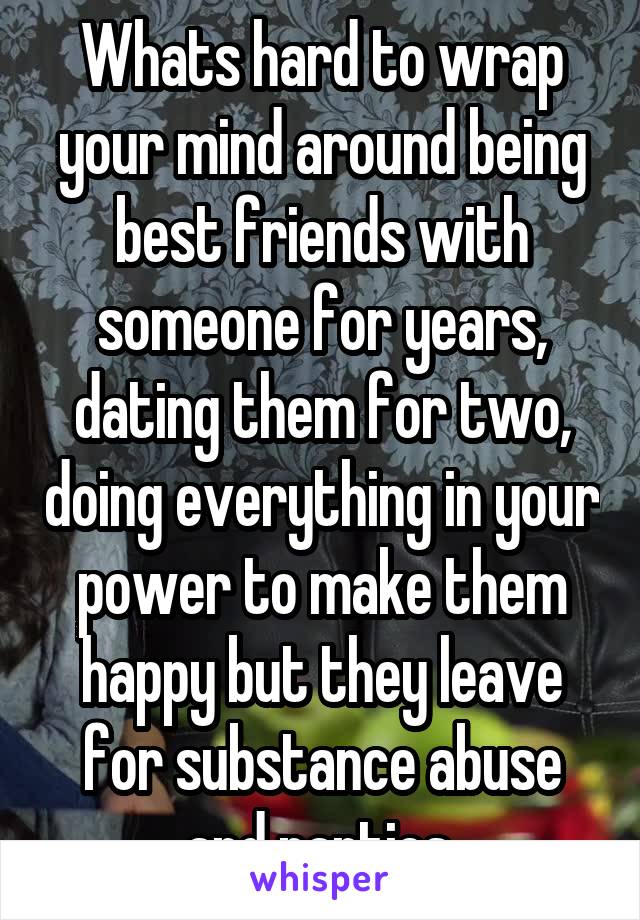 Whats hard to wrap your mind around being best friends with someone for years, dating them for two, doing everything in your power to make them happy but they leave for substance abuse and parties.