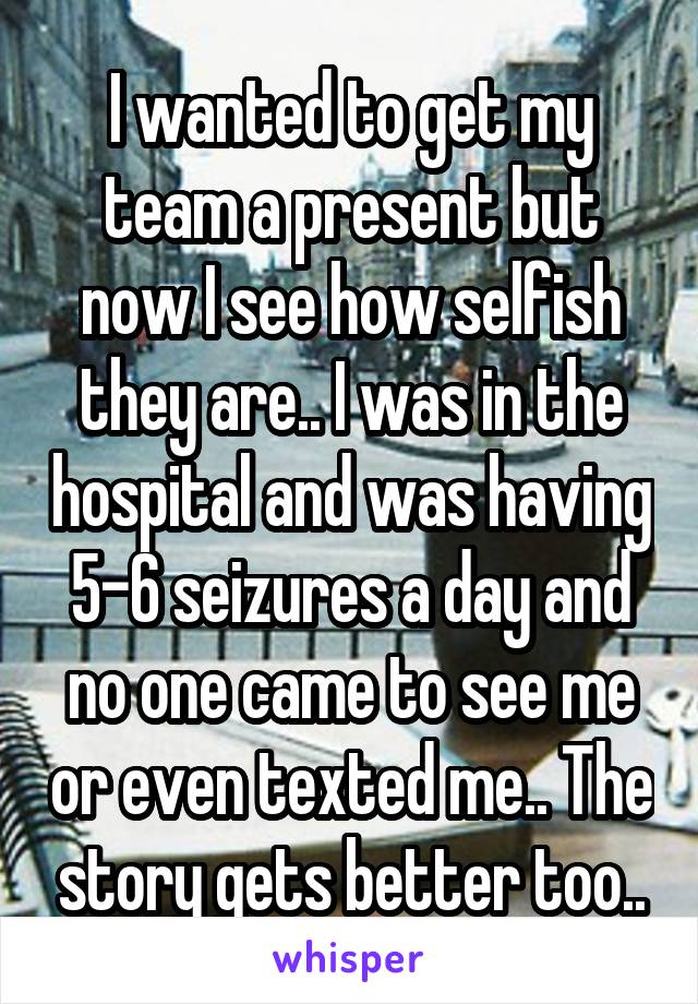 I wanted to get my team a present but now I see how selfish they are.. I was in the hospital and was having 5-6 seizures a day and no one came to see me or even texted me.. The story gets better too..