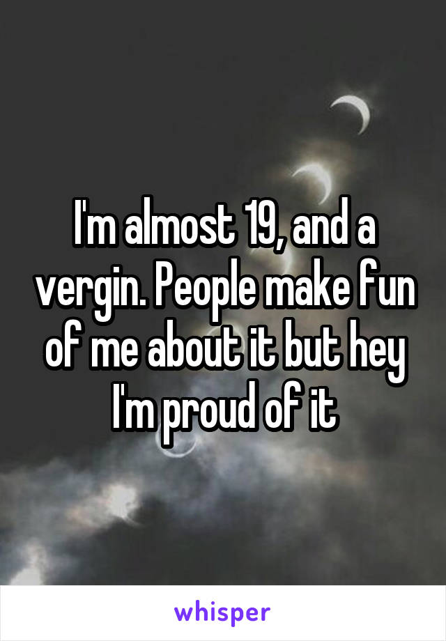 I'm almost 19, and a vergin. People make fun of me about it but hey I'm proud of it