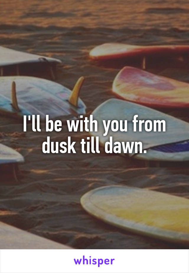 I'll be with you from dusk till dawn.