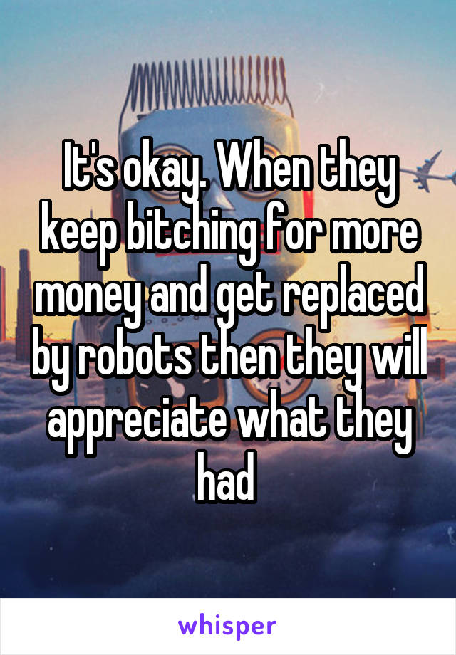 It's okay. When they keep bitching for more money and get replaced by robots then they will appreciate what they had 
