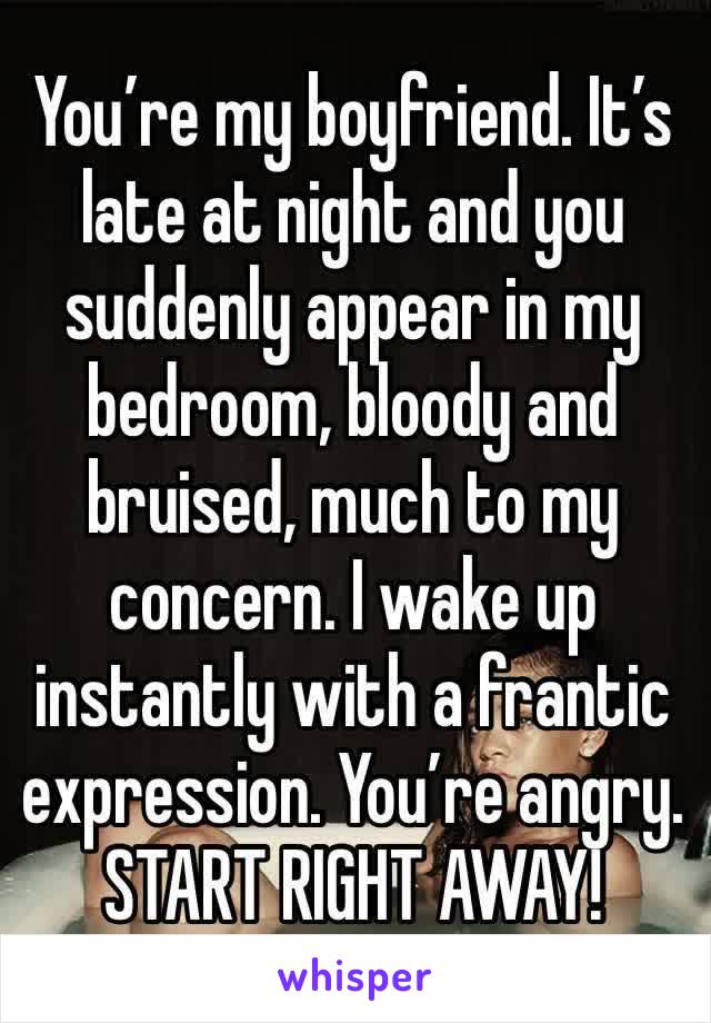 You’re my boyfriend. It’s late at night and you suddenly appear in my bedroom, bloody and bruised, much to my concern. I wake up instantly with a frantic expression. You’re angry.
START RIGHT AWAY!