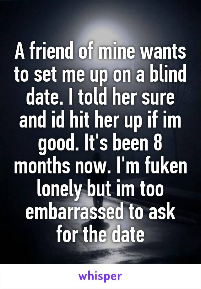 A friend of mine wants to set me up on a blind date. I told her sure and id hit her up if im good. It's been 8 months now. I'm fuken lonely but im too embarrassed to ask for the date