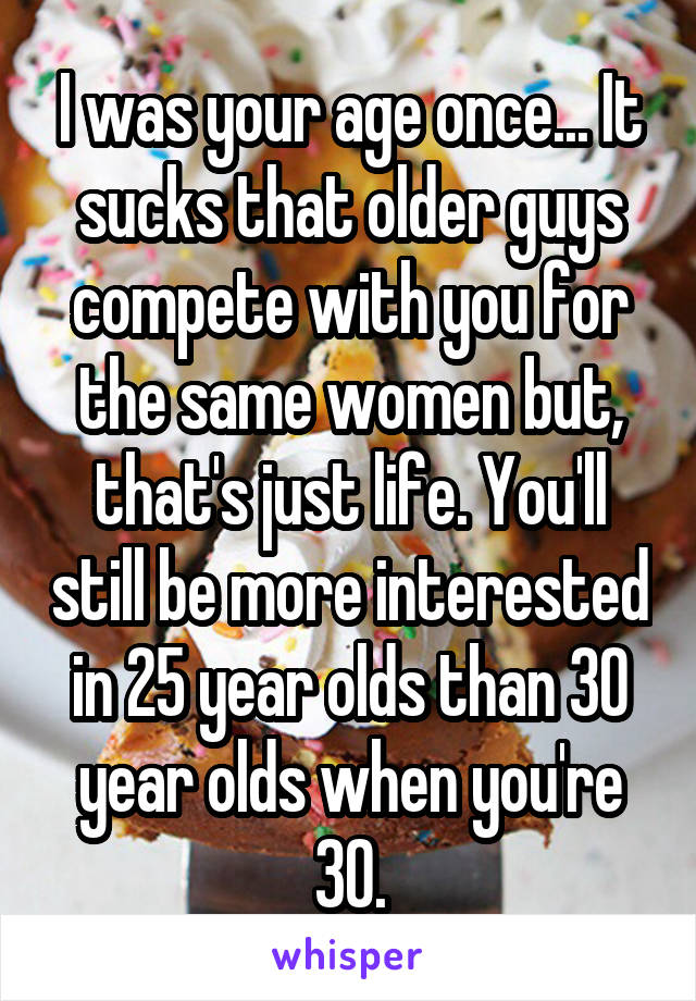 I was your age once... It sucks that older guys compete with you for the same women but, that's just life. You'll still be more interested in 25 year olds than 30 year olds when you're 30.