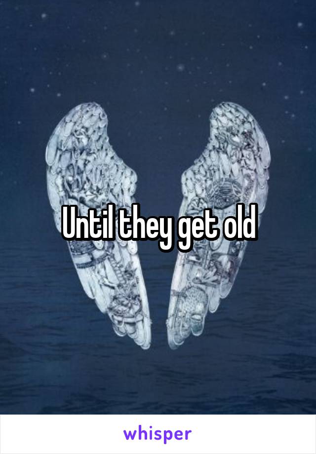 Until they get old