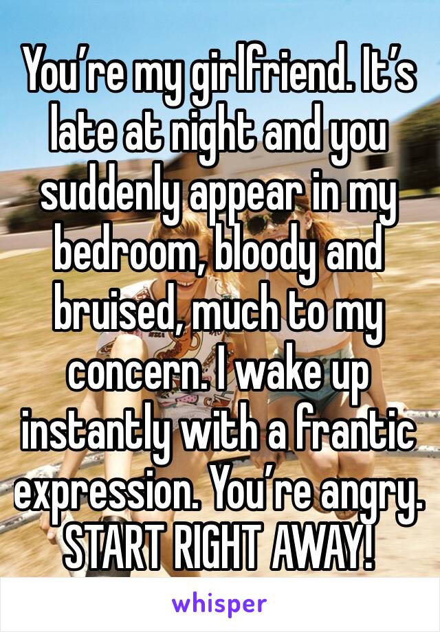 You’re my girlfriend. It’s late at night and you suddenly appear in my bedroom, bloody and bruised, much to my concern. I wake up instantly with a frantic expression. You’re angry.
START RIGHT AWAY!