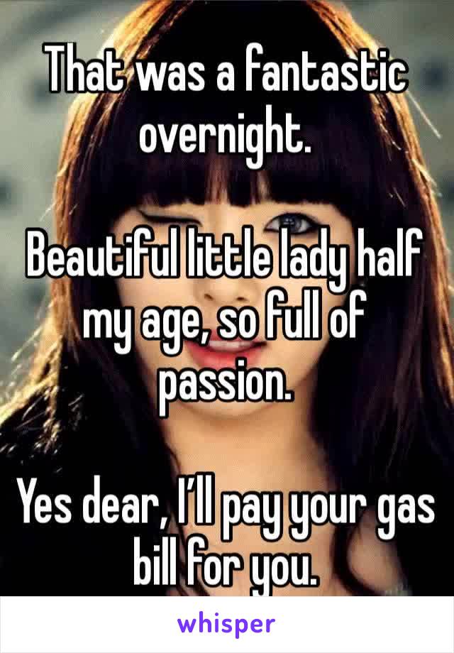 That was a fantastic overnight. 

Beautiful little lady half my age, so full of passion. 

Yes dear, I’ll pay your gas bill for you. 