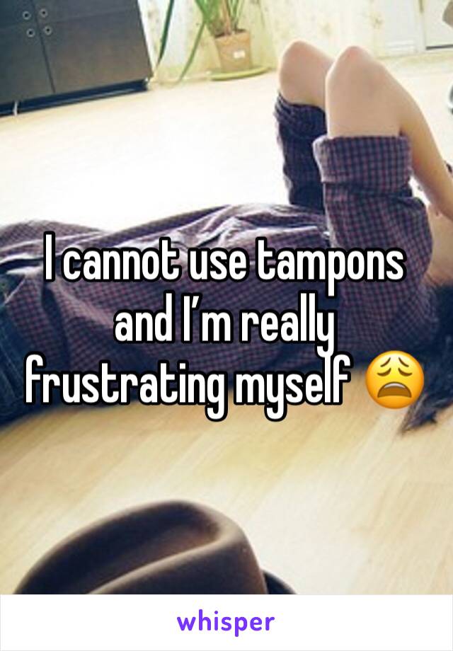 I cannot use tampons and I’m really frustrating myself 😩