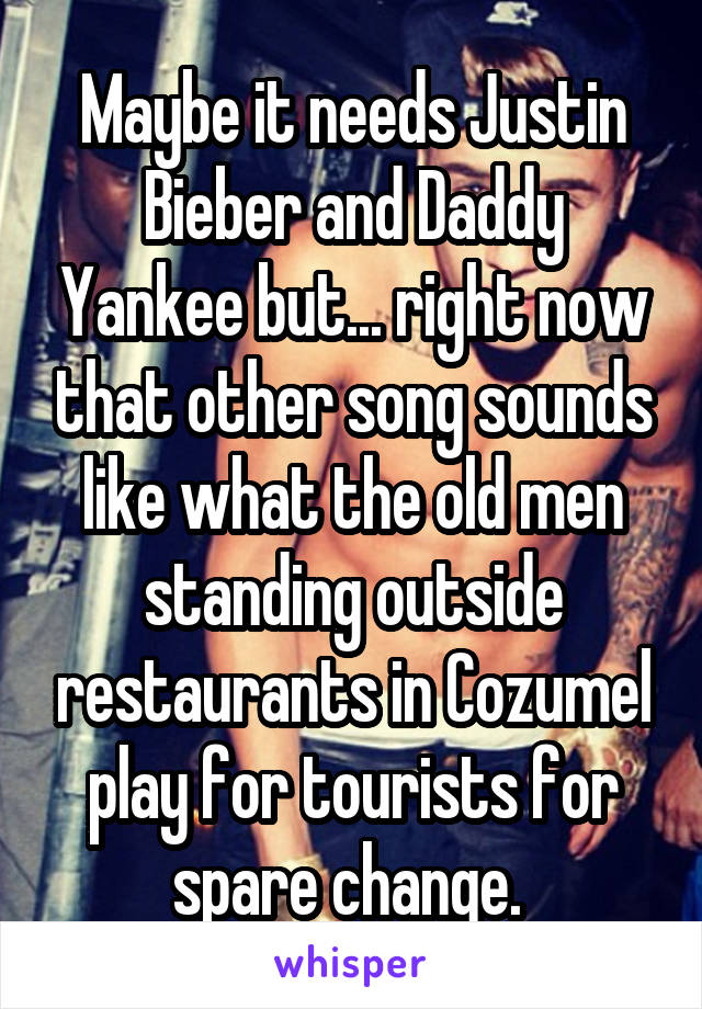 Maybe it needs Justin Bieber and Daddy Yankee but... right now that other song sounds like what the old men standing outside restaurants in Cozumel play for tourists for spare change. 
