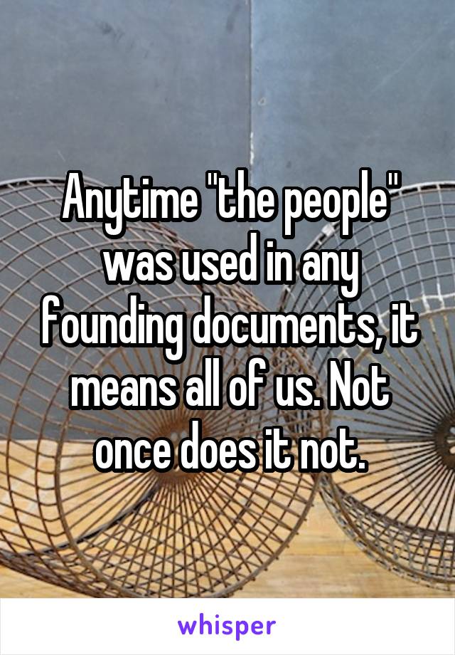 Anytime "the people" was used in any founding documents, it means all of us. Not once does it not.