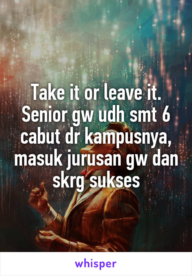 Take it or leave it. Senior gw udh smt 6 cabut dr kampusnya, masuk jurusan gw dan skrg sukses
