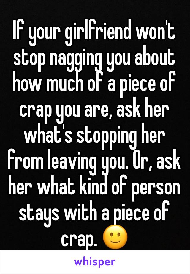 If your girlfriend won't stop nagging you about how much of a piece of crap you are, ask her what's stopping her from leaving you. Or, ask her what kind of person stays with a piece of crap. 🙂