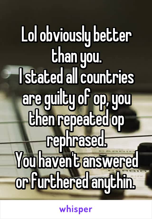 Lol obviously better than you.
I stated all countries are guilty of op, you then repeated op rephrased.
You haven't answered or furthered anythin. 