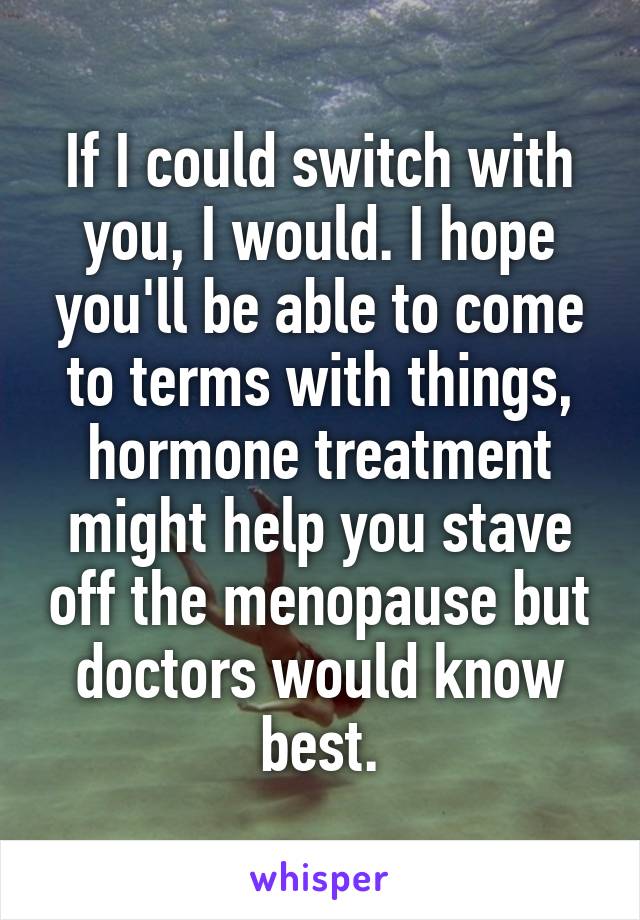 If I could switch with you, I would. I hope you'll be able to come to terms with things, hormone treatment might help you stave off the menopause but doctors would know best.