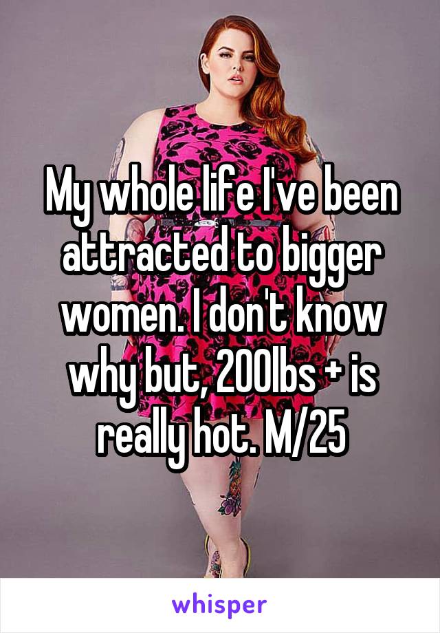 My whole life I've been attracted to bigger women. I don't know why but, 200lbs + is really hot. M/25