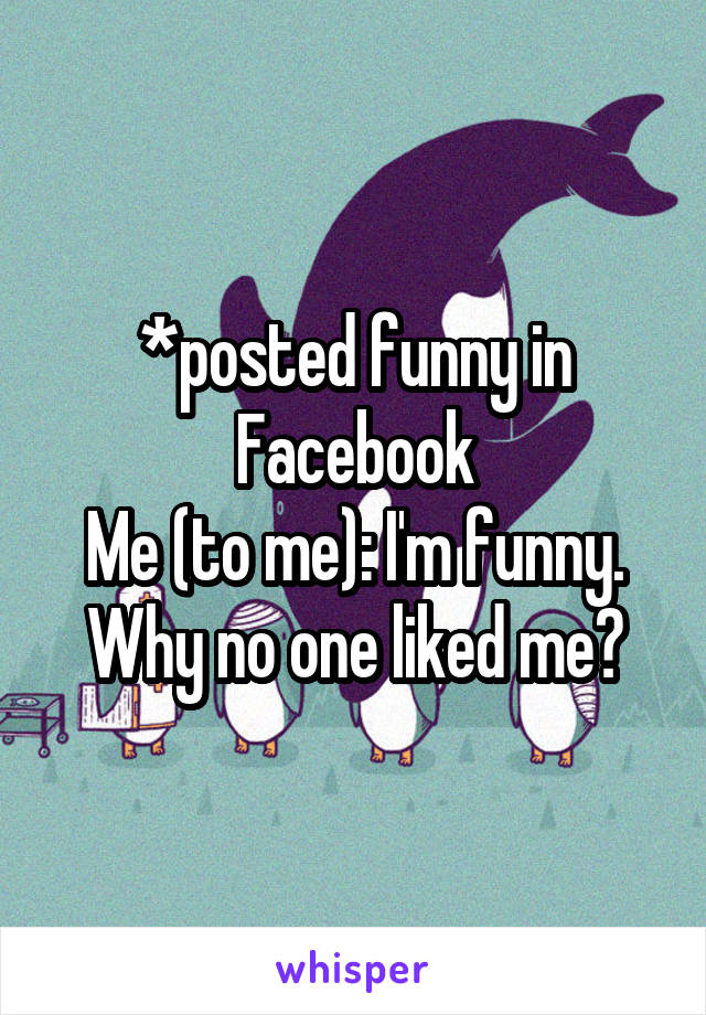 *posted funny in Facebook
Me (to me): I'm funny. Why no one liked me?