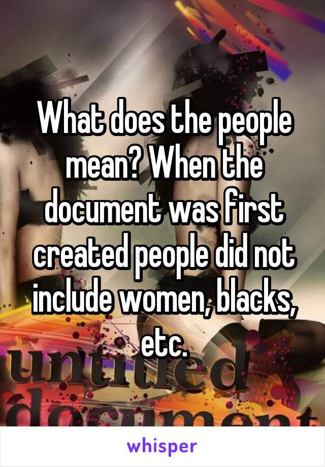 What does the people mean? When the document was first created people did not include women, blacks, etc.