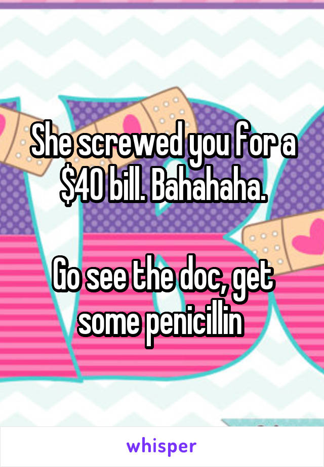 She screwed you for a $40 bill. Bahahaha.

Go see the doc, get some penicillin 