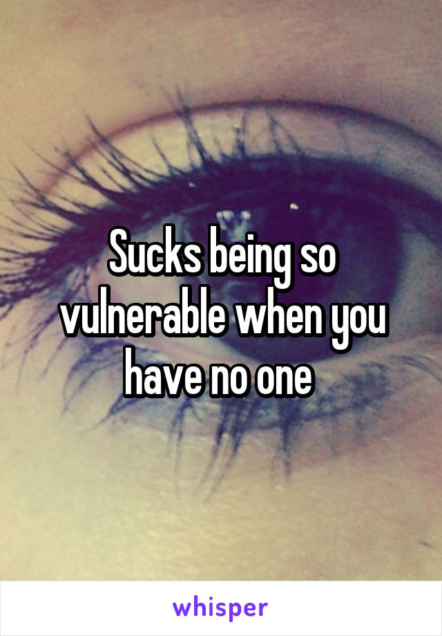 Sucks being so vulnerable when you have no one 