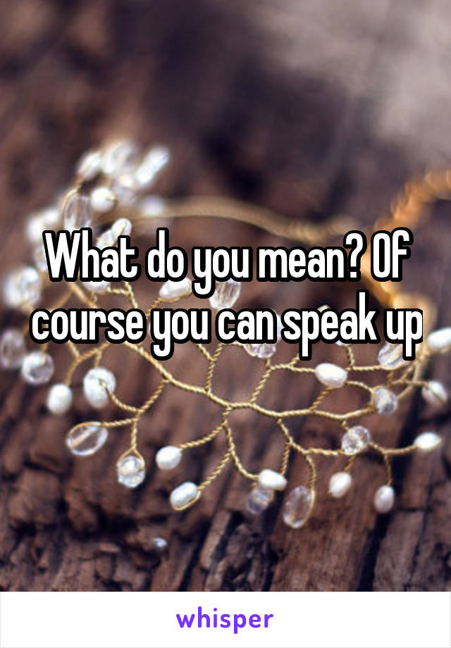 What do you mean? Of course you can speak up 