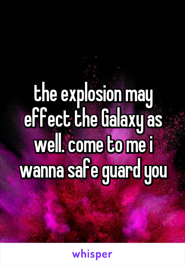 the explosion may effect the Galaxy as well. come to me i wanna safe guard you