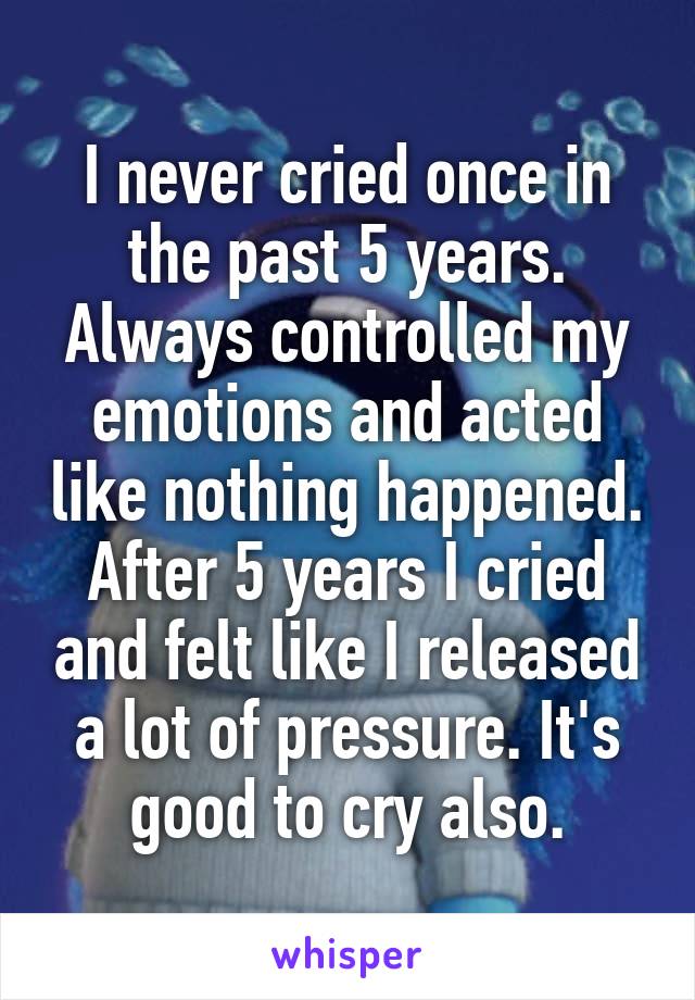 I never cried once in the past 5 years. Always controlled my emotions and acted like nothing happened. After 5 years I cried and felt like I released a lot of pressure. It's good to cry also.