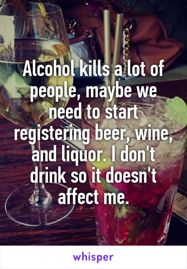 Alcohol kills a lot of people, maybe we need to start registering beer, wine, and liquor. I don't drink so it doesn't affect me.