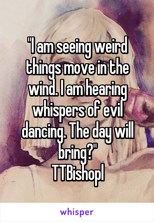 "I am seeing weird things move in the wind. I am hearing whispers of evil dancing. The day will bring?"
TTBishopl