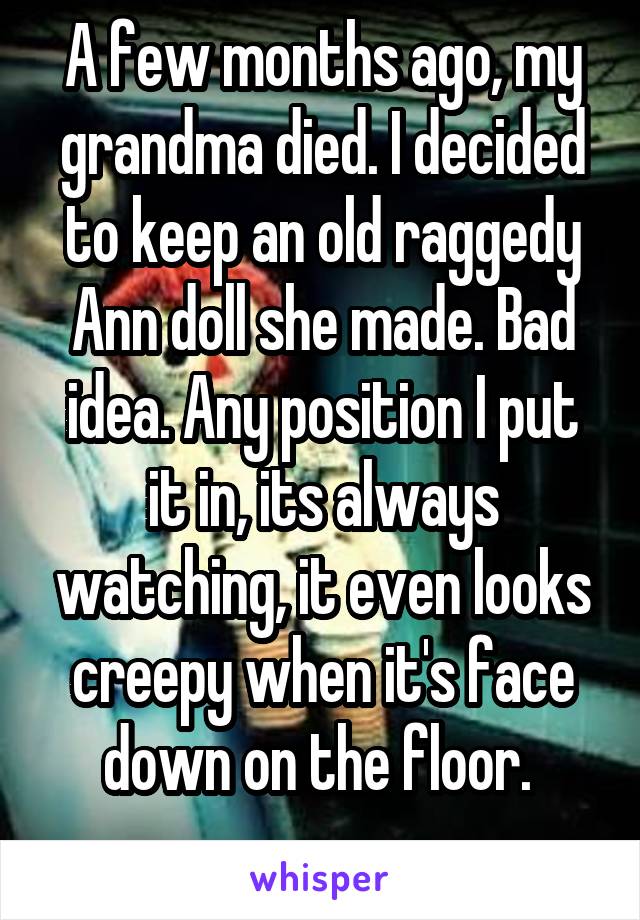 A few months ago, my grandma died. I decided to keep an old raggedy Ann doll she made. Bad idea. Any position I put it in, its always watching, it even looks creepy when it's face down on the floor. 
