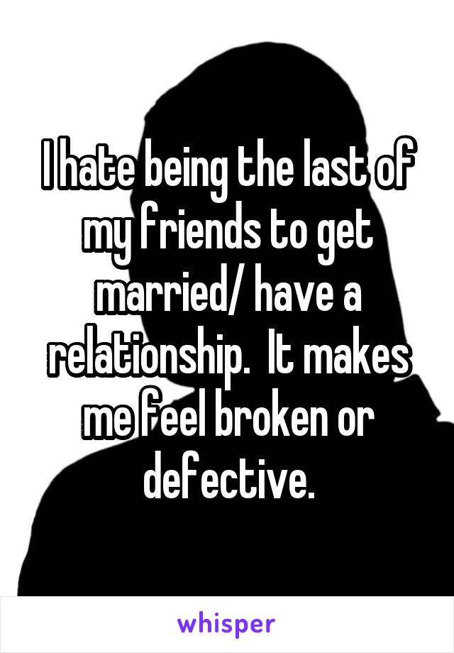 I hate being the last of my friends to get married/ have a relationship.  It makes me feel broken or defective.