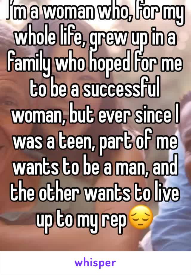 I’m a woman who, for my whole life, grew up in a family who hoped for me to be a successful woman, but ever since I was a teen, part of me wants to be a man, and the other wants to live up to my rep😔