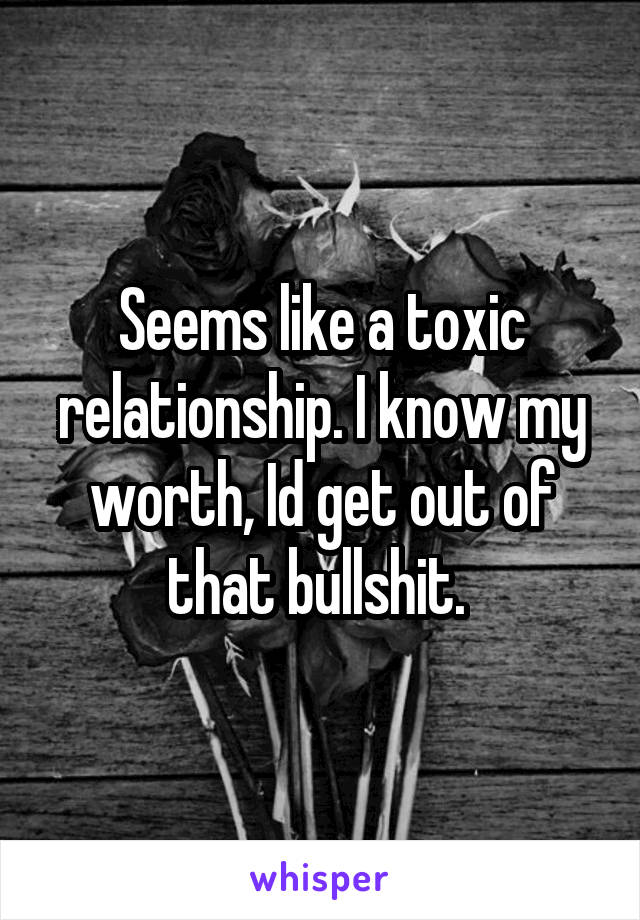 Seems like a toxic relationship. I know my worth, Id get out of that bullshit. 