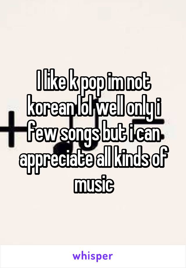 I like k pop im not korean lol well only i few songs but i can appreciate all kinds of music