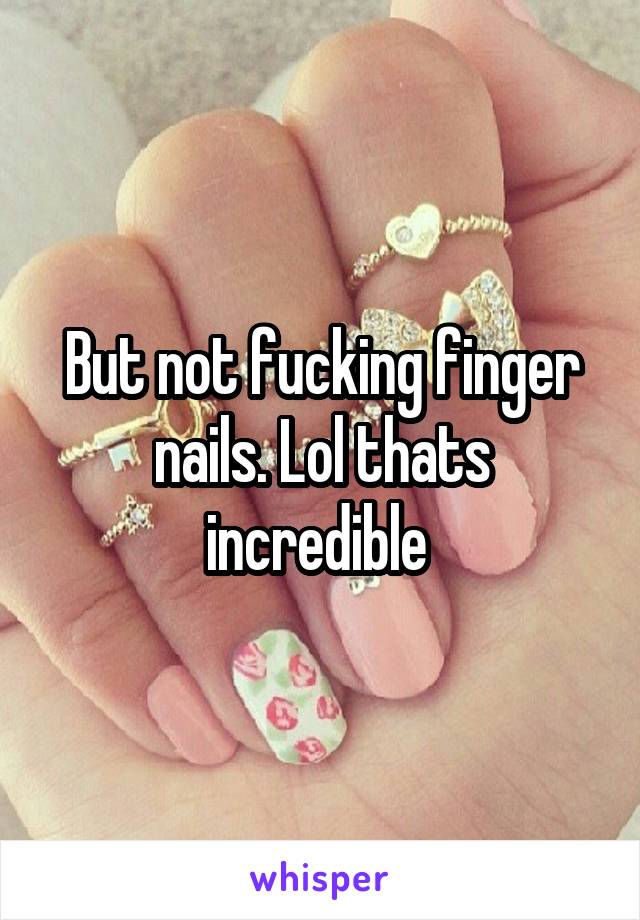 But not fucking finger nails. Lol thats incredible 
