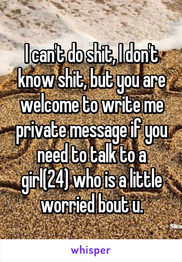 I can't do shit, I don't know shit, but you are welcome to write me private message if you need to talk to a girl(24) who is a little worried bout u.