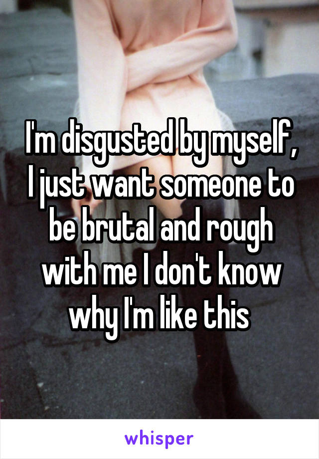 I'm disgusted by myself, I just want someone to be brutal and rough with me I don't know why I'm like this 