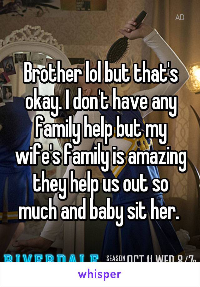 Brother lol but that's okay. I don't have any family help but my wife's family is amazing they help us out so much and baby sit her. 