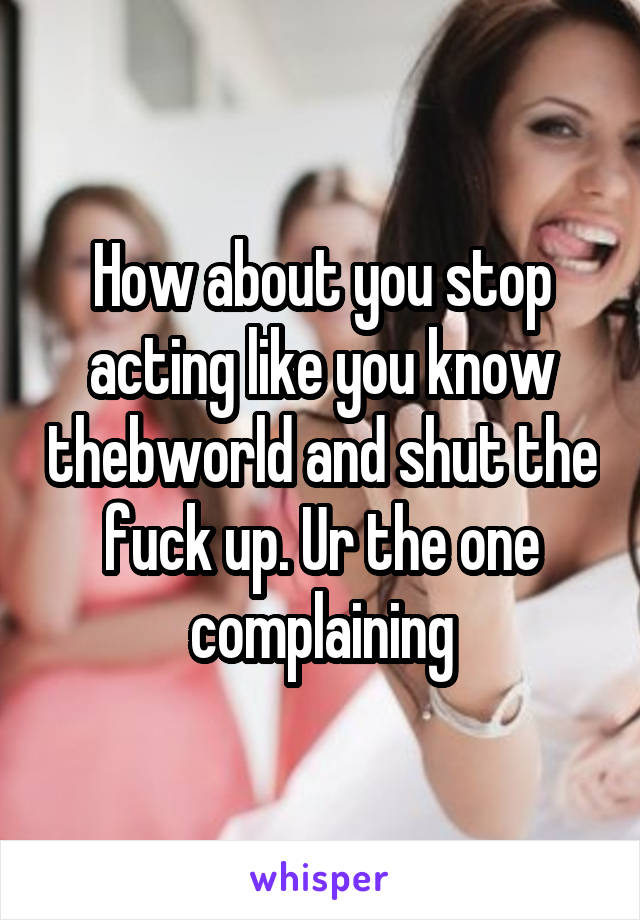 How about you stop acting like you know thebworld and shut the fuck up. Ur the one complaining