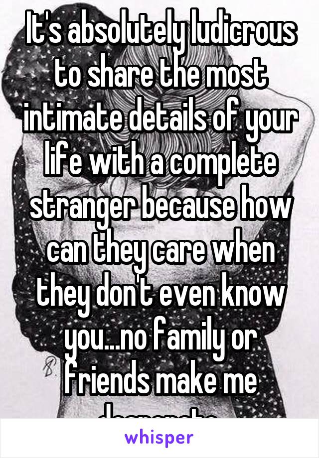 It's absolutely ludicrous to share the most intimate details of your life with a complete stranger because how can they care when they don't even know you...no family or friends make me desperate 