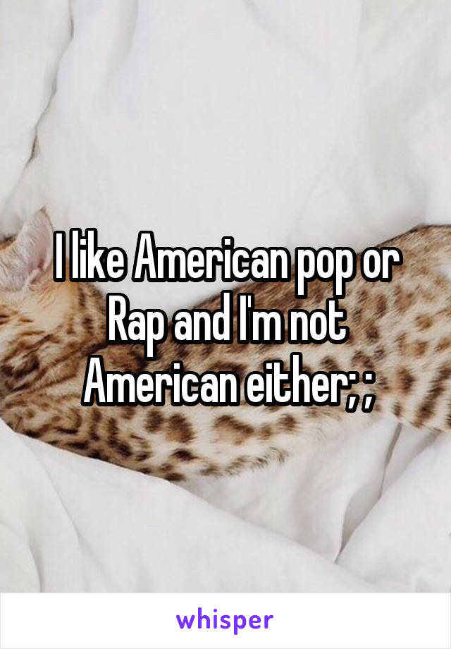 I like American pop or Rap and I'm not American either; ;