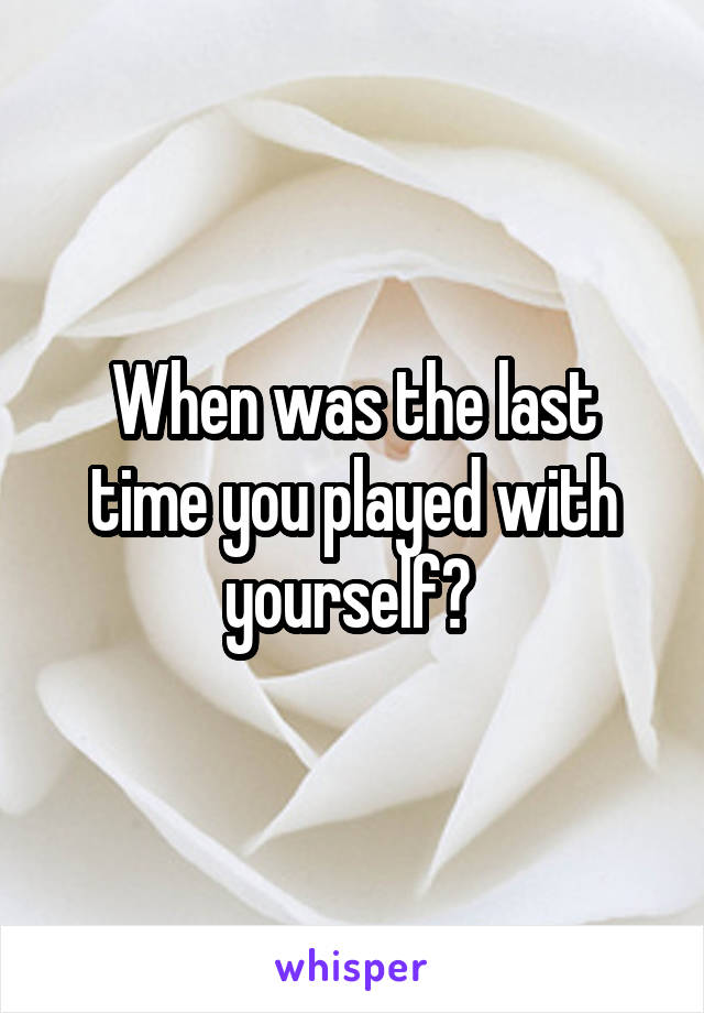 When was the last time you played with yourself? 