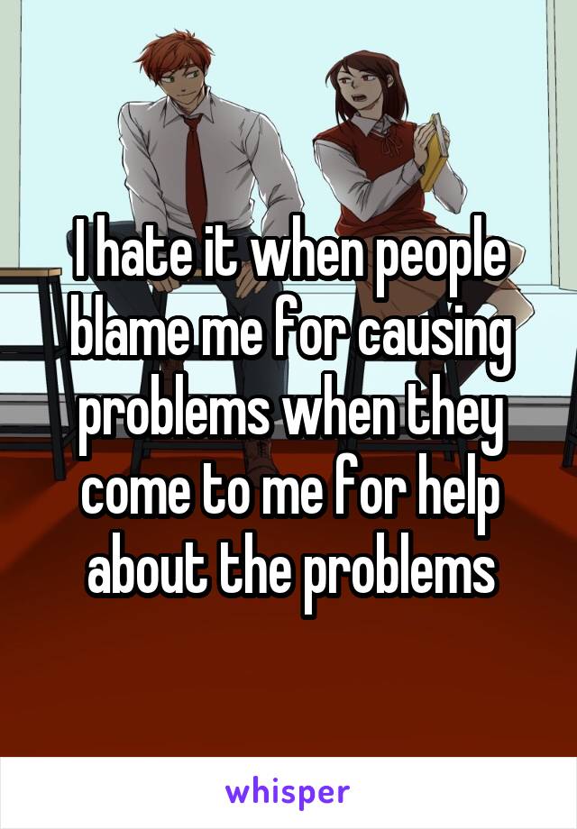 I hate it when people blame me for causing problems when they come to me for help about the problems