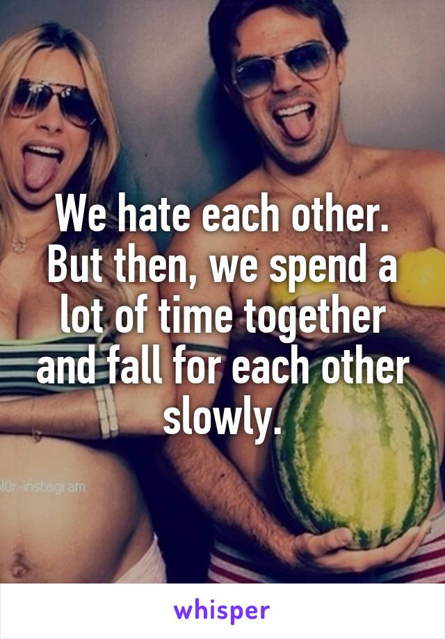 We hate each other. But then, we spend a lot of time together and fall for each other slowly.