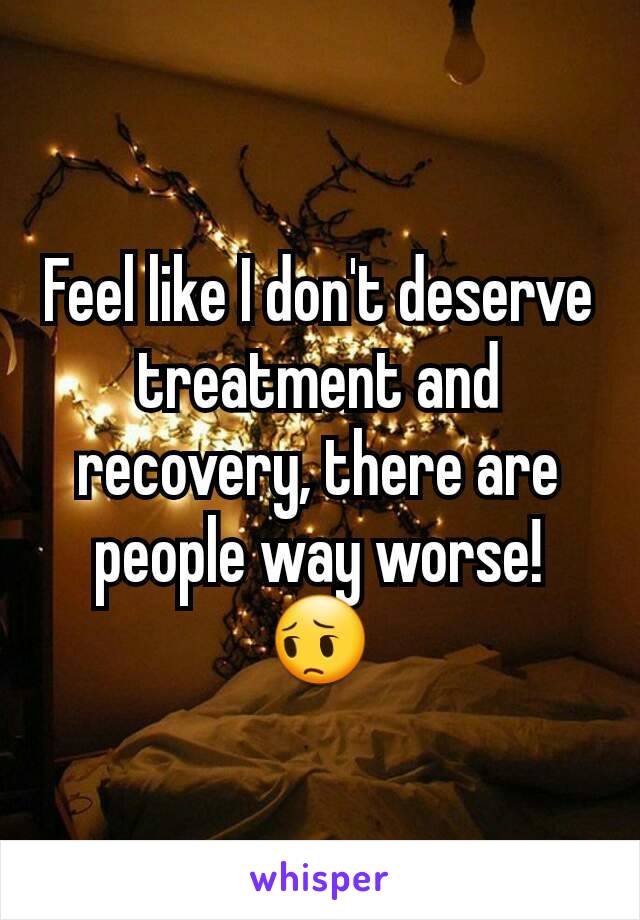 Feel like I don't deserve treatment and recovery, there are people way worse! 😔