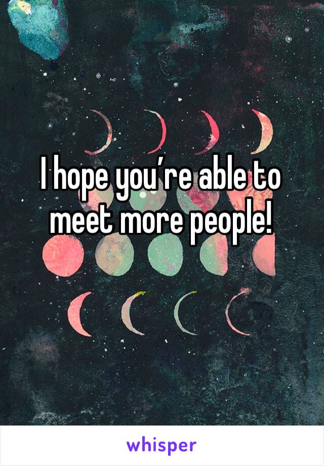 I hope you’re able to meet more people!