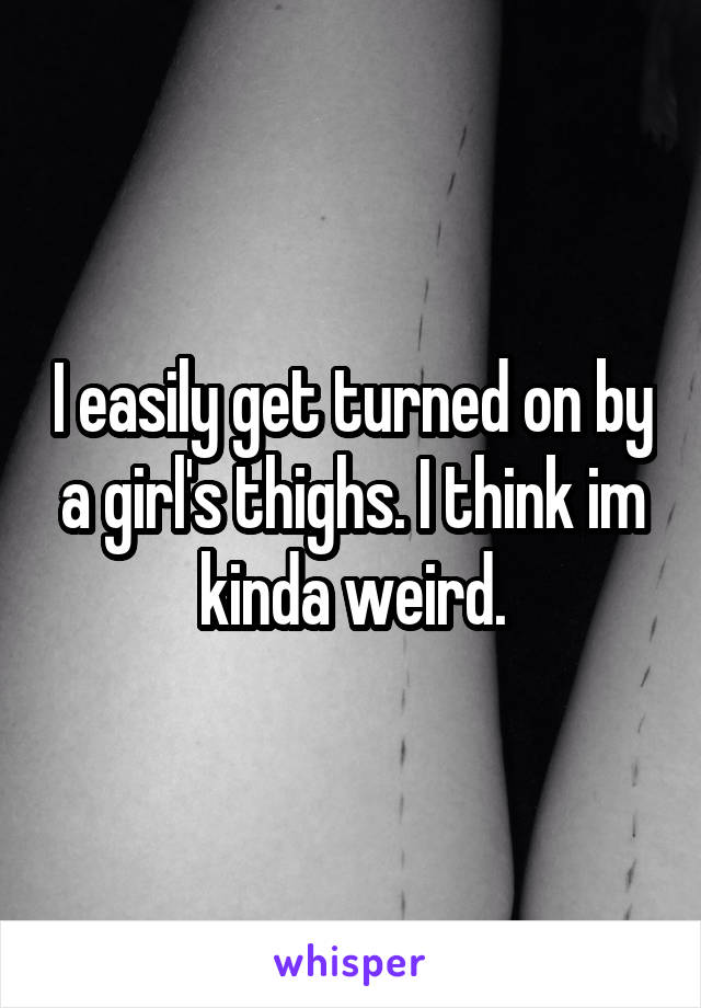 I easily get turned on by a girl's thighs. I think im kinda weird.