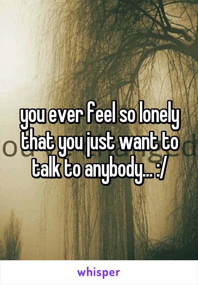 you ever feel so lonely that you just want to talk to anybody... :/