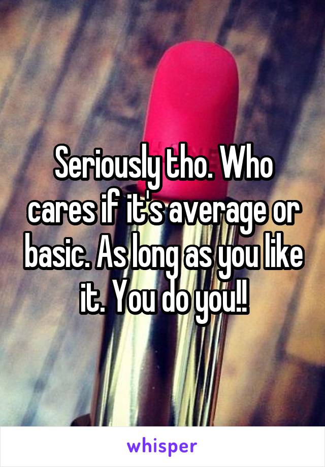 Seriously tho. Who cares if it's average or basic. As long as you like it. You do you!!